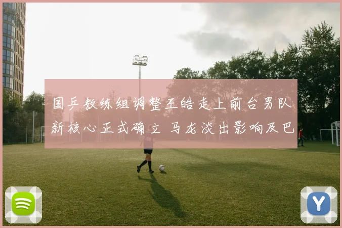 国乒教练组调整王皓走上前台男队新核心正式确立 马龙淡出影响及巴黎周期格局分析