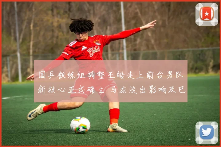 国乒教练组调整王皓走上前台男队新核心正式确立 马龙淡出影响及巴黎周期格局分析